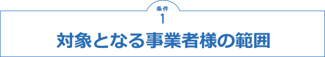 条件1 対象となる事業者様の範囲